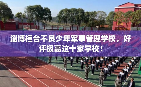 淄博桓台不良少年军事管理学校，好评极高这十家学校！
