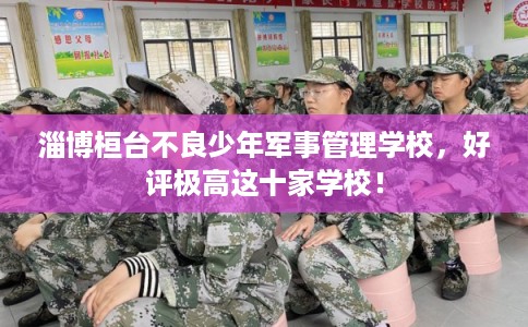 淄博桓台不良少年军事管理学校，好评极高这十家学校！