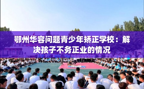 鄂州华容问题青少年矫正学校：解决孩子不务正业的情况