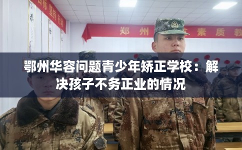 鄂州华容问题青少年矫正学校：解决孩子不务正业的情况