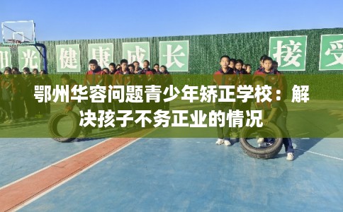 鄂州华容问题青少年矫正学校：解决孩子不务正业的情况