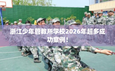 浙江少年管教所学校2026年超多成功案例！