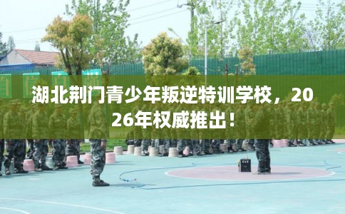 湖北荆门青少年叛逆特训学校，2026年权威推出！