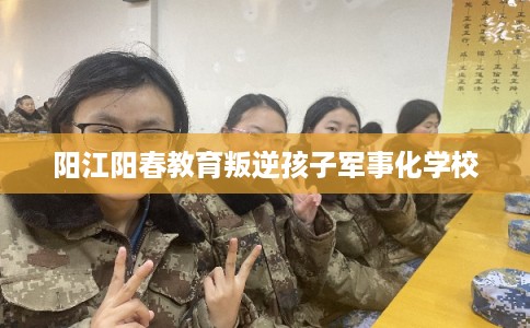 阳江阳春教育叛逆孩子军事化学校