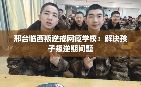邢台临西叛逆戒网瘾学校:解决孩子叛逆期问题 邢台临西叛逆戒网瘾学校:解决孩子叛逆期问题
