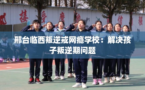 邢台临西叛逆戒网瘾学校:解决孩子叛逆期问题 邢台临西叛逆戒网瘾学校:解决孩子叛逆期问题