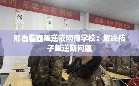 邢台临西叛逆戒网瘾学校：解决孩子叛逆期问题