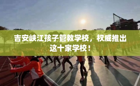 吉安峡江孩子管教学校，权威推出这十家学校！