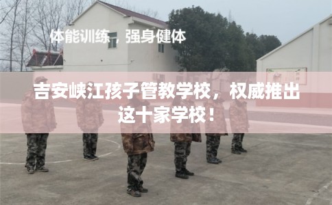 吉安峡江孩子管教学校，权威推出这十家学校！
