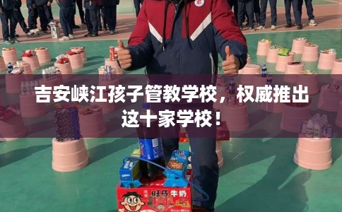 吉安峡江孩子管教学校，权威推出这十家学校！