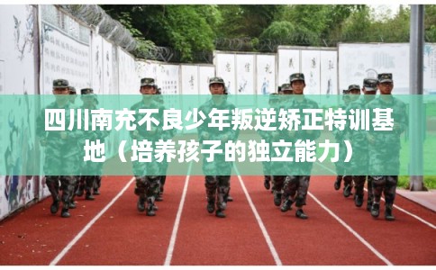 四川南充不良少年叛逆矫正特训基地（培养孩子的独立能力）