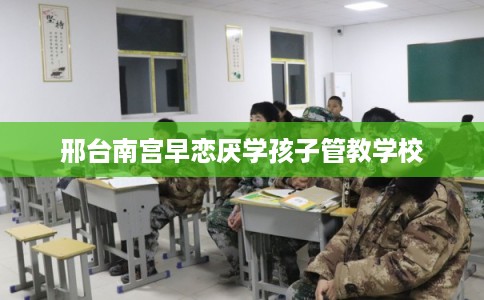邢台南宫早恋厌学孩子管教学校