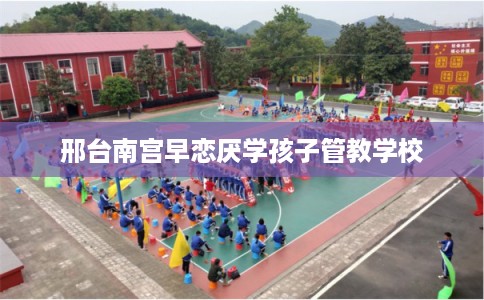 邢台南宫早恋厌学孩子管教学校