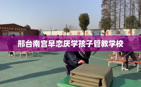 邢台南宫早恋厌学孩子管教学校