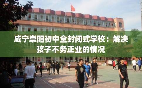 咸宁崇阳初中全封闭式学校：解决孩子不务正业的情况