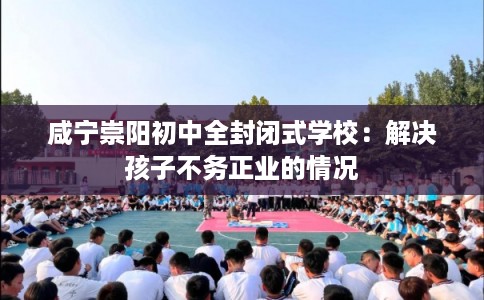 咸宁崇阳初中全封闭式学校：解决孩子不务正业的情况