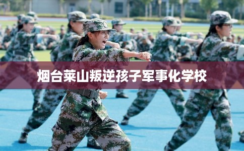 烟台莱山叛逆孩子军事化学校 烟台莱山叛逆孩子军事化学校