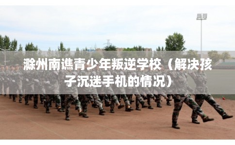 滁州南谯青少年叛逆学校（解决孩子沉迷手机的情况）