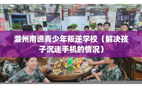 滁州南谯青少年叛逆学校（解决孩子沉迷手机的情况）