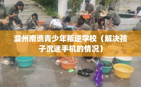 滁州南谯青少年叛逆学校（解决孩子沉迷手机的情况）