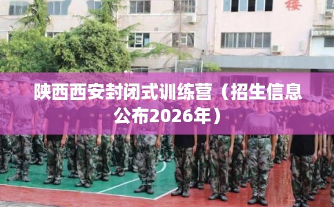 陕西西安封闭式训练营（招生信息公布2026年）