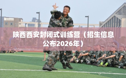陕西西安封闭式训练营（招生信息公布2026年）
