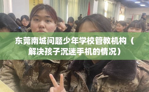 东莞南城问题少年学校管教机构（解决孩子沉迷手机的情况）