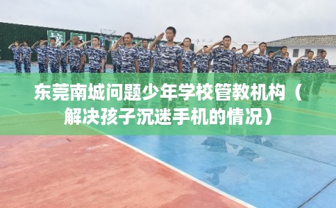 东莞南城问题少年学校管教机构（解决孩子沉迷手机的情况）