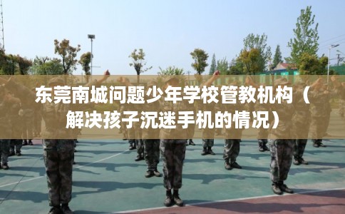 东莞南城问题少年学校管教机构（解决孩子沉迷手机的情况）
