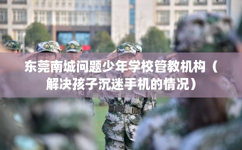 东莞南城问题少年学校管教机构（解决孩子沉迷手机的情况）