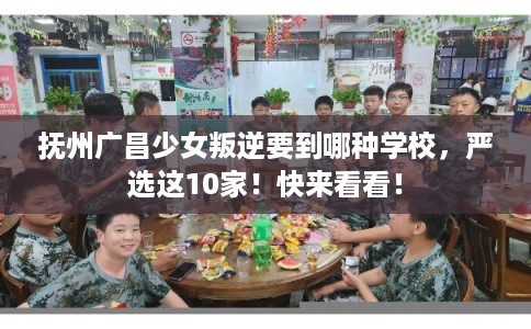 抚州广昌少女叛逆要到哪种学校，严选这10家！快来看看！