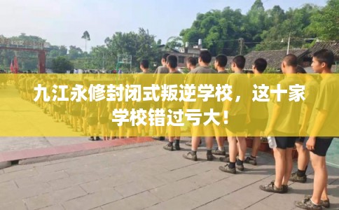 九江永修封闭式叛逆学校，这十家学校错过亏大！