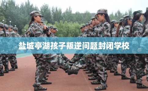 盐城亭湖孩子叛逆问题封闭学校