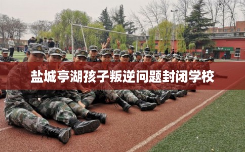 盐城亭湖孩子叛逆问题封闭学校