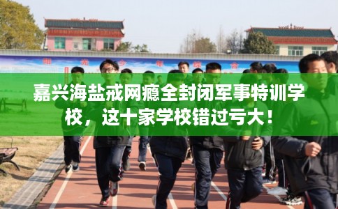 嘉兴海盐戒网瘾全封闭军事特训学校,这十家学校错过亏大! 嘉兴海盐戒网瘾全封闭军事特训学校,这十家学校错过亏大!