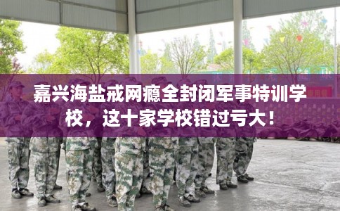 嘉兴海盐戒网瘾全封闭军事特训学校，这十家学校错过亏大！