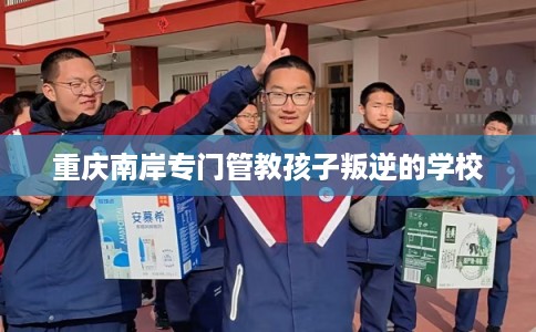 重庆南岸专门管教孩子叛逆的学校 重庆南岸专门管教孩子叛逆的学校