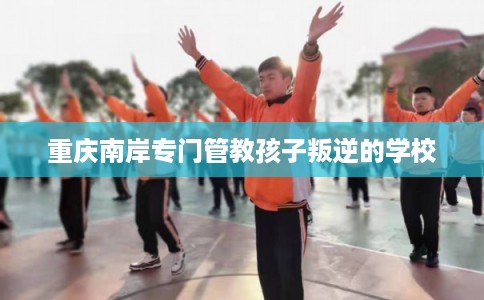 重庆南岸专门管教孩子叛逆的学校 重庆南岸专门管教孩子叛逆的学校