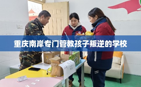 重庆南岸专门管教孩子叛逆的学校 重庆南岸专门管教孩子叛逆的学校