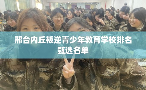 邢台内丘叛逆青少年教育学校排名甄选名单 邢台内丘叛逆青少年教育学校排名甄选名单