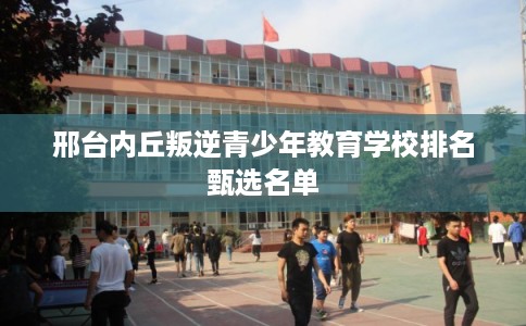 邢台内丘叛逆青少年教育学校排名甄选名单