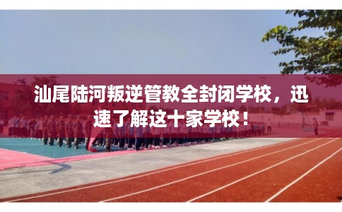 汕尾陆河叛逆管教全封闭学校，迅速了解这十家学校！