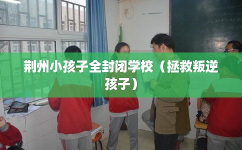 荆州小孩子全封闭学校（拯救叛逆孩子）