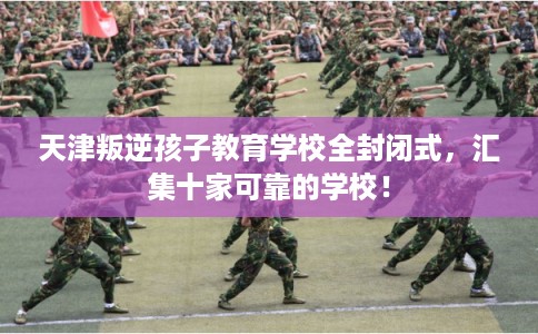 天津叛逆孩子教育学校全封闭式，汇集十家可靠的学校！