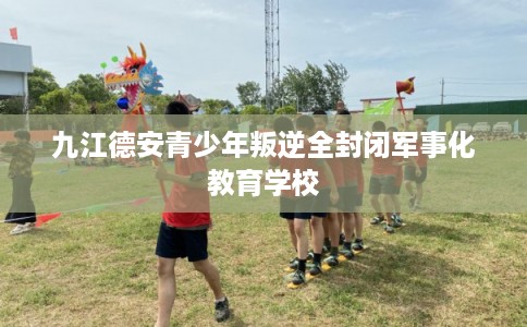 九江德安青少年叛逆全封闭军事化教育学校