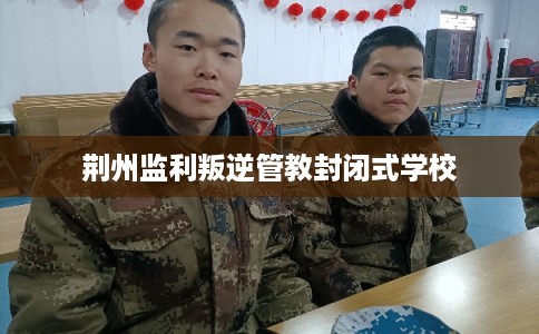 荆州监利叛逆管教封闭式学校