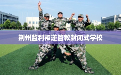 荆州监利叛逆管教封闭式学校