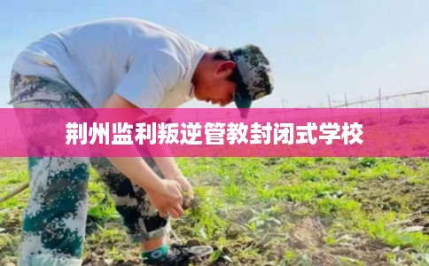 荆州监利叛逆管教封闭式学校
