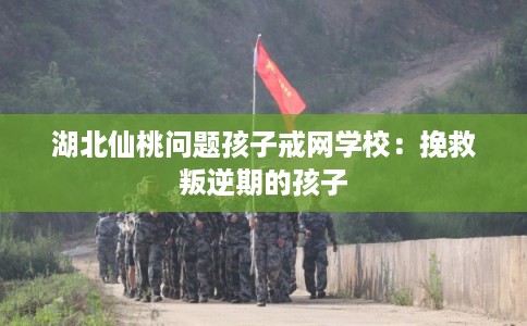 湖北仙桃问题孩子戒网学校：挽救叛逆期的孩子