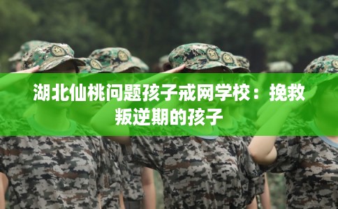 湖北仙桃问题孩子戒网学校：挽救叛逆期的孩子